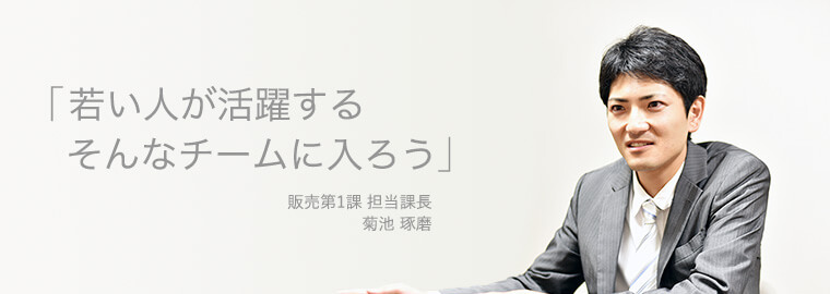 「若い人が活躍する　そんなチームに入ろう」 販売第1課 担当課長 菊池 琢磨