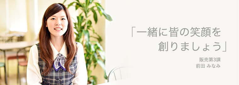 「一緒に皆の笑顔を創りましょう」 販売第3課 前田 みなみ